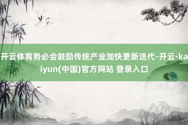 开云体育势必会鼓励传统产业加快更新迭代-开云·kaiyun(中国)官方网站 登录入口