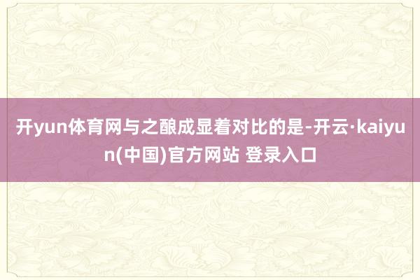 开yun体育网与之酿成显着对比的是-开云·kaiyun(中国)官方网站 登录入口