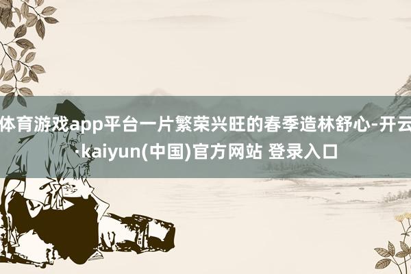 体育游戏app平台一片繁荣兴旺的春季造林舒心-开云·kaiyun(中国)官方网站 登录入口