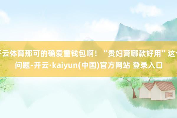 开云体育那可的确爱重钱包啊！“贵妇膏哪款好用”这个问题-开云·kaiyun(中国)官方网站 登录入口