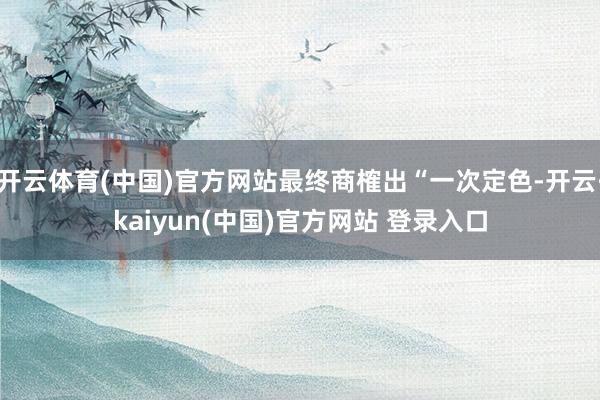 开云体育(中国)官方网站最终商榷出“一次定色-开云·kaiyun(中国)官方网站 登录入口