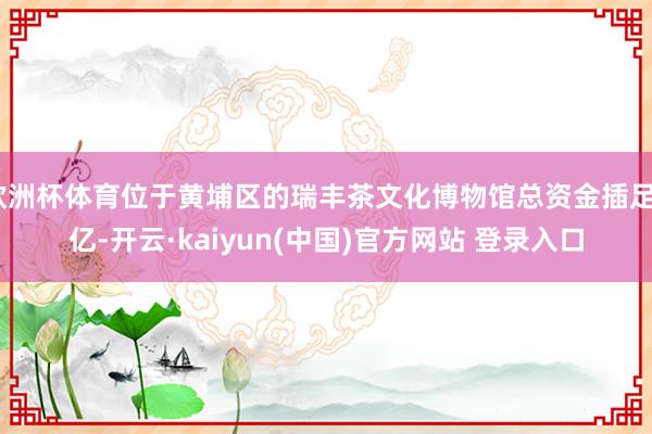 欧洲杯体育位于黄埔区的瑞丰茶文化博物馆总资金插足8亿-开云·kaiyun(中国)官方网站 登录入口