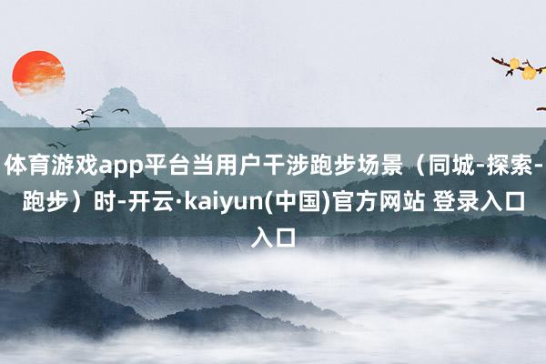 体育游戏app平台当用户干涉跑步场景（同城-探索-跑步）时-开云·kaiyun(中国)官方网站 登录入口