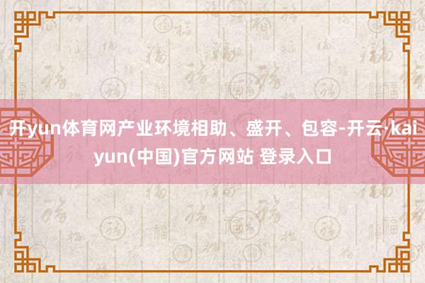 开yun体育网产业环境相助、盛开、包容-开云·kaiyun(中国)官方网站 登录入口