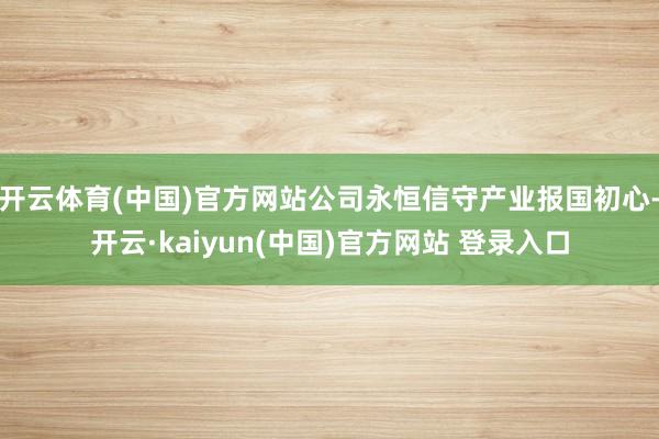 开云体育(中国)官方网站公司永恒信守产业报国初心-开云·kaiyun(中国)官方网站 登录入口