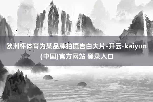 欧洲杯体育为某品牌拍摄告白大片-开云·kaiyun(中国)官方网站 登录入口