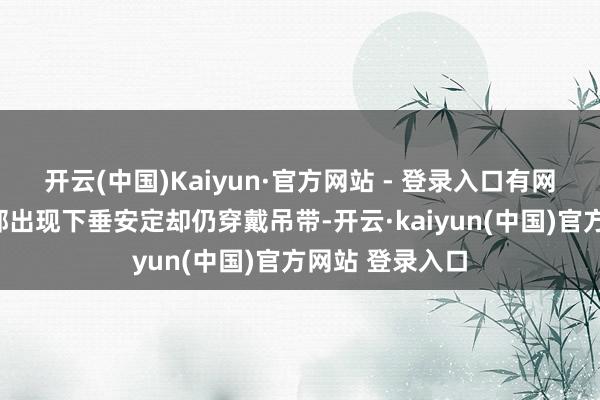 开云(中国)Kaiyun·官方网站 - 登录入口有网友直言：“胸部出现下垂安定却仍穿戴吊带-开云·kaiyun(中国)官方网站 登录入口