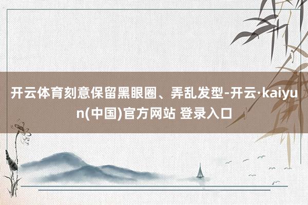 开云体育刻意保留黑眼圈、弄乱发型-开云·kaiyun(中国)官方网站 登录入口