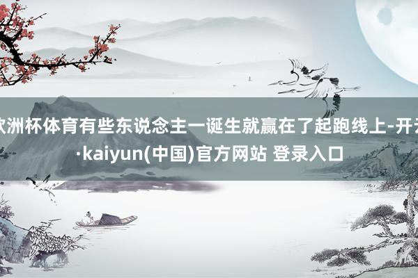 欧洲杯体育有些东说念主一诞生就赢在了起跑线上-开云·kaiyun(中国)官方网站 登录入口