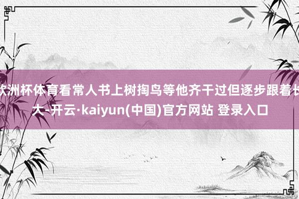 欧洲杯体育看常人书上树掏鸟等他齐干过但逐步跟着长大-开云·kaiyun(中国)官方网站 登录入口