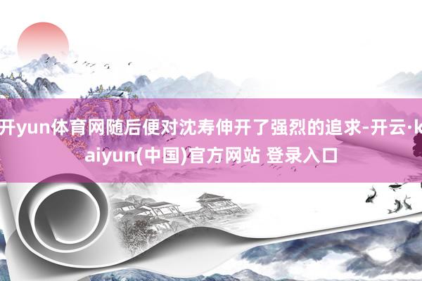 开yun体育网随后便对沈寿伸开了强烈的追求-开云·kaiyun(中国)官方网站 登录入口