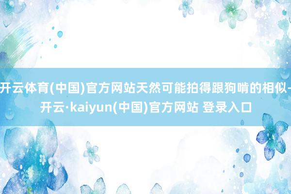 开云体育(中国)官方网站天然可能拍得跟狗啃的相似-开云·kaiyun(中国)官方网站 登录入口
