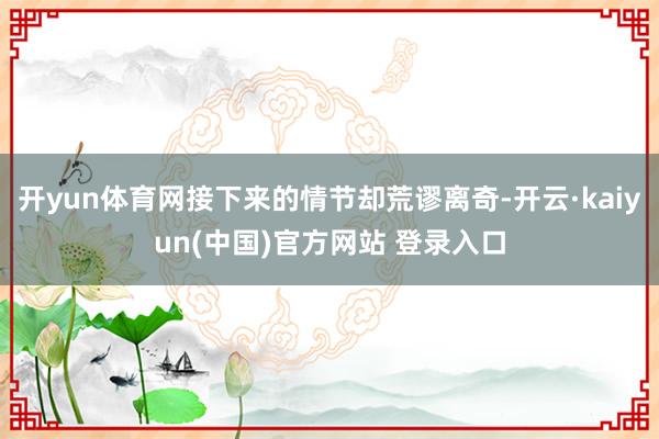 开yun体育网接下来的情节却荒谬离奇-开云·kaiyun(中国)官方网站 登录入口