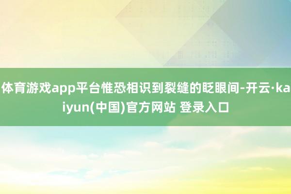 体育游戏app平台惟恐相识到裂缝的眨眼间-开云·kaiyun(中国)官方网站 登录入口
