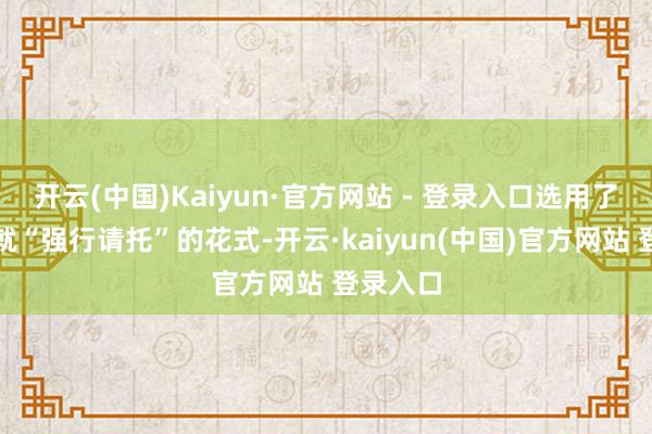 开云(中国)Kaiyun·官方网站 - 登录入口选用了未完工就“强行请托”的花式-开云·kaiyun(中国)官方网站 登录入口