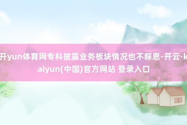 开yun体育网专科披露业务板块情况也不睬思-开云·kaiyun(中国)官方网站 登录入口