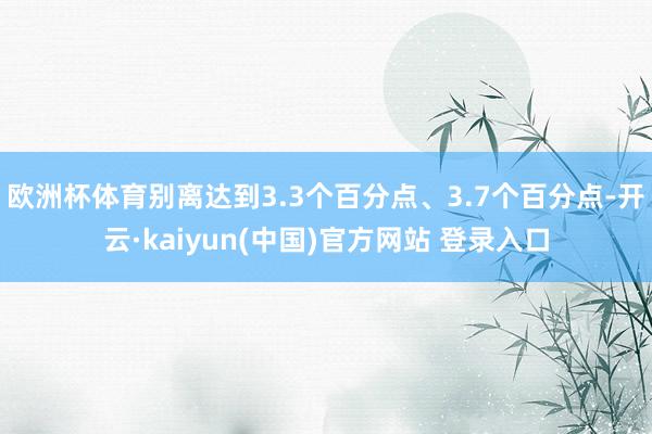 欧洲杯体育别离达到3.3个百分点、3.7个百分点-开云·kaiyun(中国)官方网站 登录入口