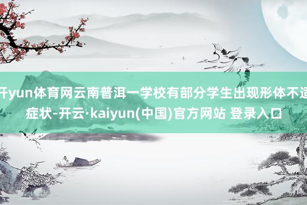 开yun体育网云南普洱一学校有部分学生出现形体不适症状-开云·kaiyun(中国)官方网站 登录入口