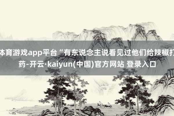 体育游戏app平台“有东说念主说看见过他们给辣椒打药-开云·kaiyun(中国)官方网站 登录入口
