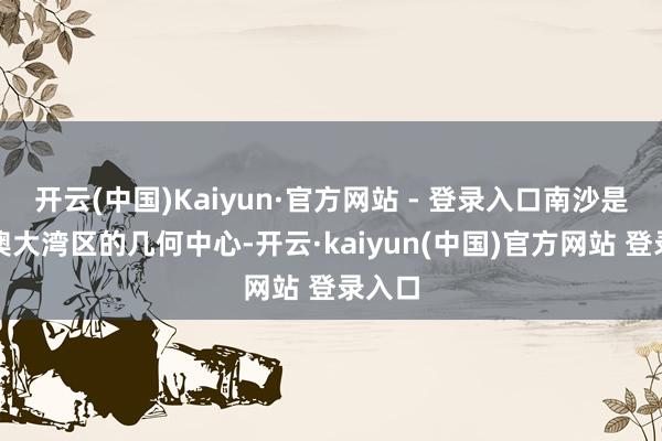 开云(中国)Kaiyun·官方网站 - 登录入口南沙是粤港澳大湾区的几何中心-开云·kaiyun(中国)官方网站 登录入口