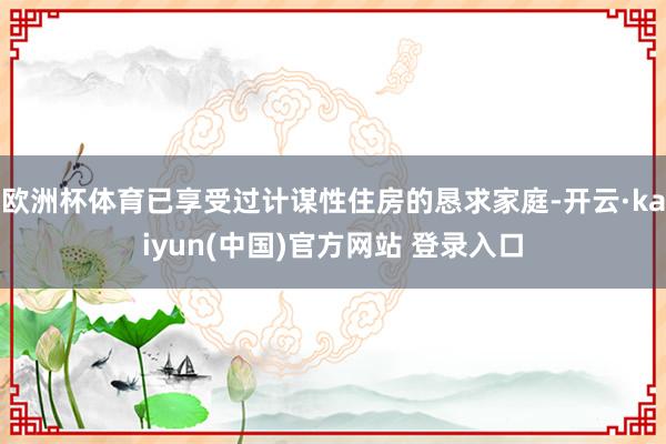 欧洲杯体育已享受过计谋性住房的恳求家庭-开云·kaiyun(中国)官方网站 登录入口