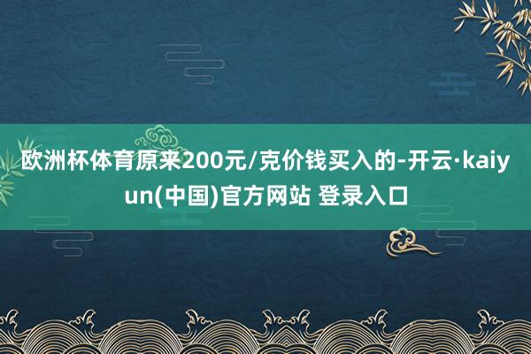 欧洲杯体育原来200元/克价钱买入的-开云·kaiyun(中国)官方网站 登录入口