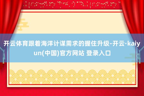 开云体育跟着海洋计谋需求的握住升级-开云·kaiyun(中国)官方网站 登录入口