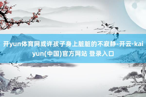 开yun体育网或许孩子身上脏脏的不寂静-开云·kaiyun(中国)官方网站 登录入口
