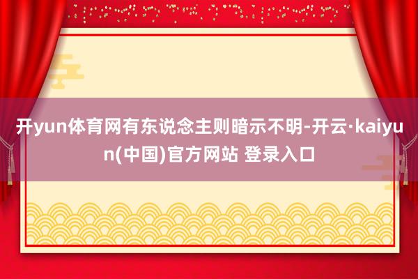 开yun体育网有东说念主则暗示不明-开云·kaiyun(中国)官方网站 登录入口