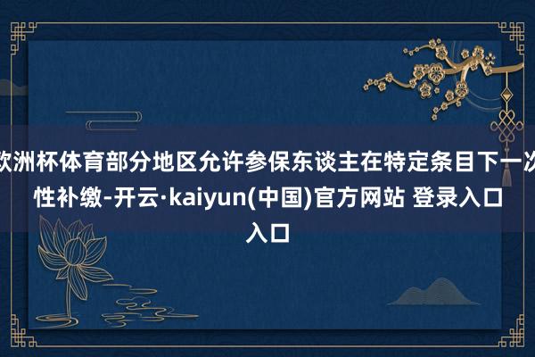 欧洲杯体育部分地区允许参保东谈主在特定条目下一次性补缴-开云·kaiyun(中国)官方网站 登录入口