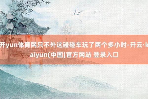 开yun体育网只不外这碰碰车玩了两个多小时-开云·kaiyun(中国)官方网站 登录入口