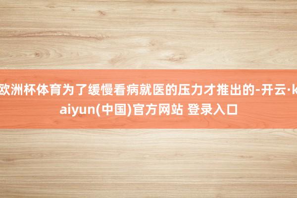 欧洲杯体育为了缓慢看病就医的压力才推出的-开云·kaiyun(中国)官方网站 登录入口