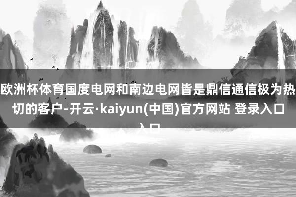 欧洲杯体育　　国度电网和南边电网皆是鼎信通信极为热切的客户-开云·kaiyun(中国)官方网站 登录入口