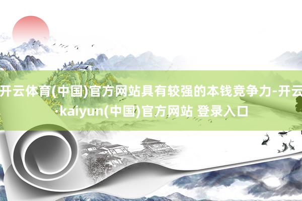 开云体育(中国)官方网站具有较强的本钱竞争力-开云·kaiyun(中国)官方网站 登录入口