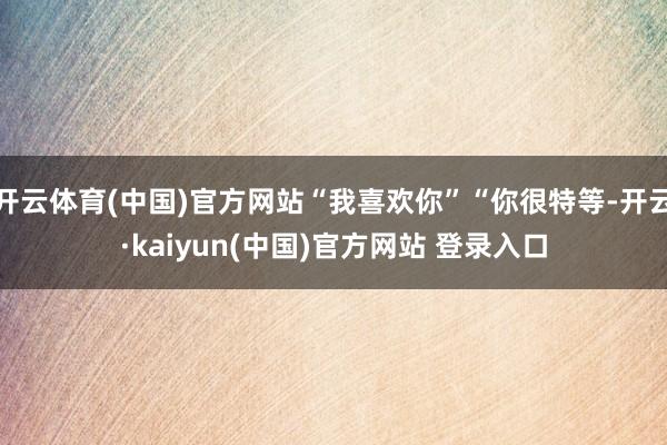 开云体育(中国)官方网站“我喜欢你”“你很特等-开云·kaiyun(中国)官方网站 登录入口