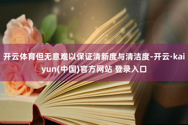 开云体育但无意难以保证清新度与清洁度-开云·kaiyun(中国)官方网站 登录入口