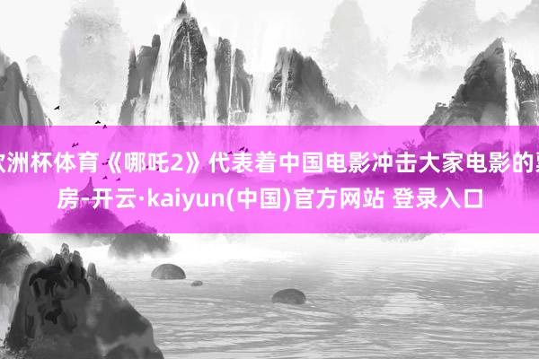 欧洲杯体育《哪吒2》代表着中国电影冲击大家电影的票房-开云·kaiyun(中国)官方网站 登录入口