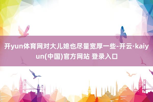 开yun体育网对大儿媳也尽量宽厚一些-开云·kaiyun(中国)官方网站 登录入口