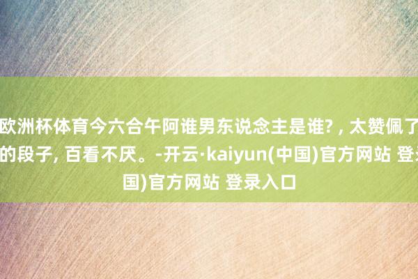 欧洲杯体育今六合午阿谁男东说念主是谁? , 太赞佩了, 幽默的段子, 百看不厌。-开云·kaiyun(中国)官方网站 登录入口