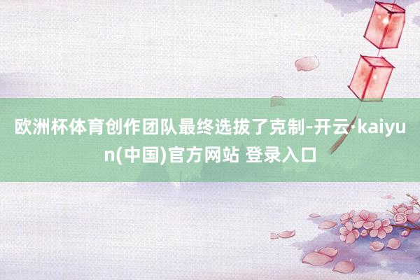 欧洲杯体育创作团队最终选拔了克制-开云·kaiyun(中国)官方网站 登录入口