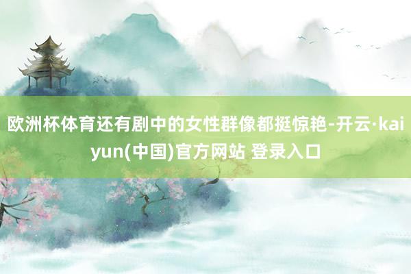 欧洲杯体育还有剧中的女性群像都挺惊艳-开云·kaiyun(中国)官方网站 登录入口