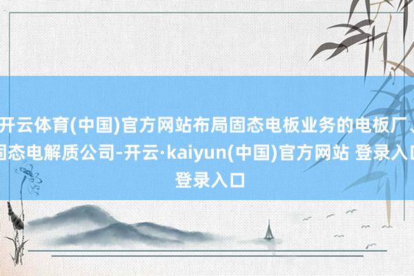 开云体育(中国)官方网站布局固态电板业务的电板厂、固态电解质公司-开云·kaiyun(中国)官方网站 登录入口