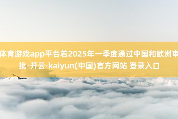 体育游戏app平台若2025年一季度通过中国和欧洲审批-开云·kaiyun(中国)官方网站 登录入口
