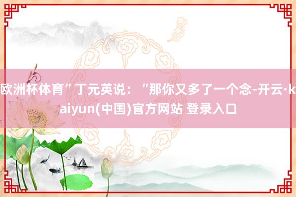 欧洲杯体育”丁元英说：“那你又多了一个念-开云·kaiyun(中国)官方网站 登录入口