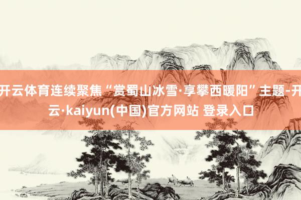 开云体育连续聚焦“赏蜀山冰雪·享攀西暖阳”主题-开云·kaiyun(中国)官方网站 登录入口