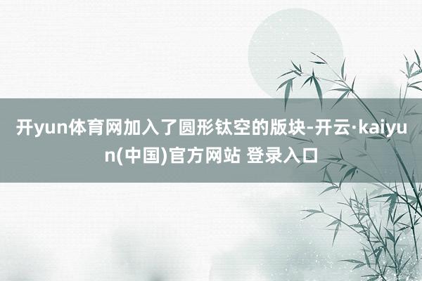 开yun体育网加入了圆形钛空的版块-开云·kaiyun(中国)官方网站 登录入口
