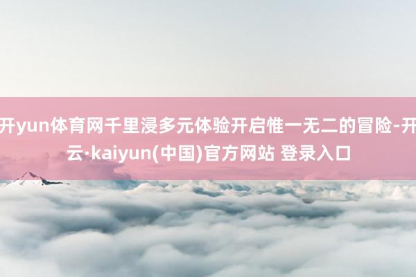 开yun体育网千里浸多元体验开启惟一无二的冒险-开云·kaiyun(中国)官方网站 登录入口