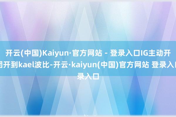 开云(中国)Kaiyun·官方网站 - 登录入口IG主动开团开到kael波比-开云·kaiyun(中国)官方网站 登录入口