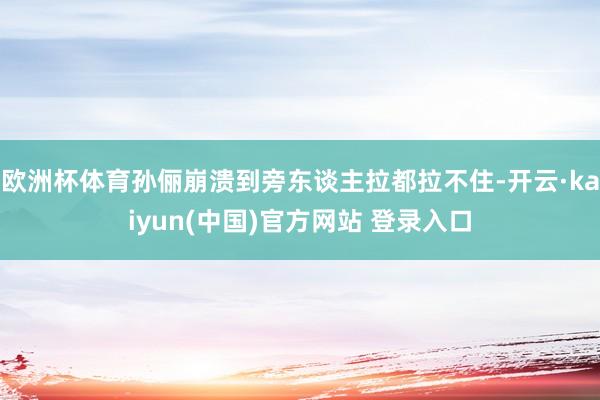 欧洲杯体育孙俪崩溃到旁东谈主拉都拉不住-开云·kaiyun(中国)官方网站 登录入口