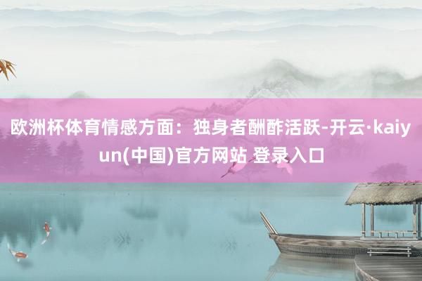 欧洲杯体育情感方面：独身者酬酢活跃-开云·kaiyun(中国)官方网站 登录入口